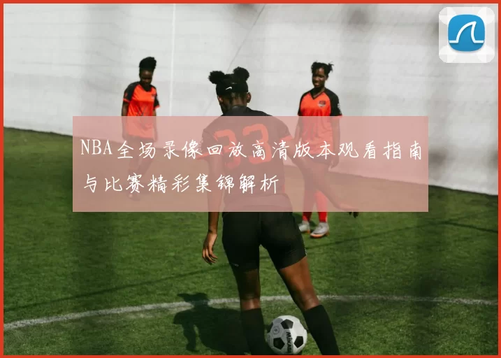 NBA全场录像回放高清版本观看指南与比赛精彩集锦解析