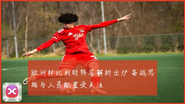 欧洲杯比利时阵容解析出炉 备战思路与人员配置受关注