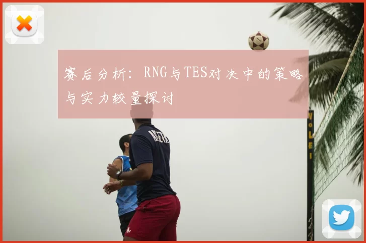 赛后分析:RNG与TES对决中的策略与实力较量探讨