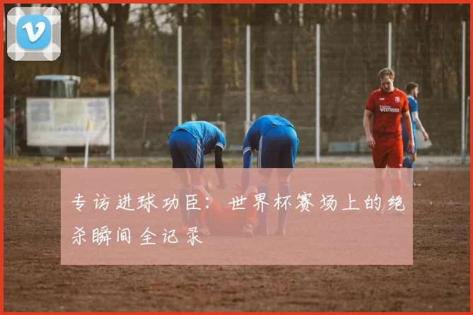 专访进球功臣：世界杯赛场上的绝杀瞬间全记录