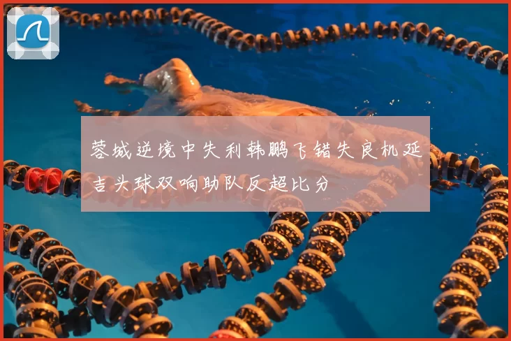 蓉城逆境中失利韩鹏飞错失良机延吉头球双响助队反超比分