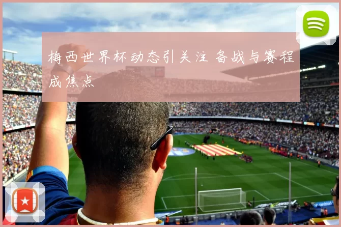 梅西世界杯动态引关注 备战与赛程成焦点