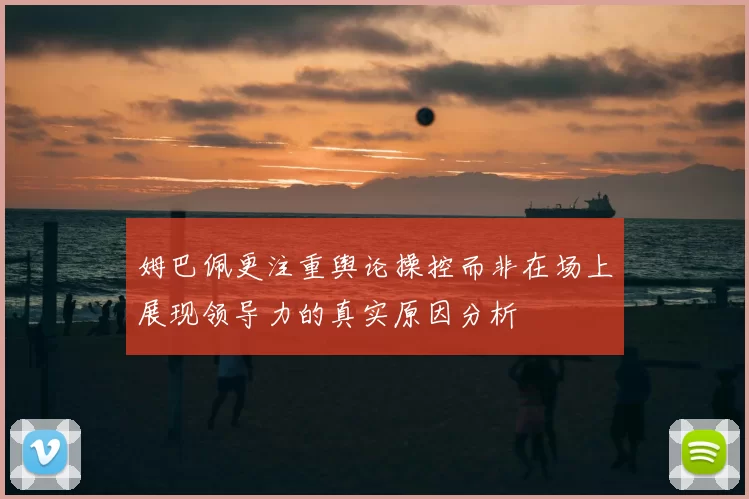 姆巴佩更注重舆论操控而非在场上展现领导力的真实原因分析