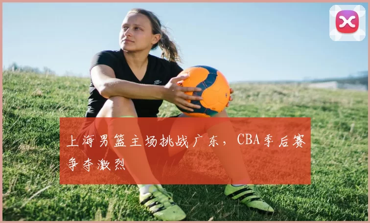 上海男篮主场挑战广东，CBA季后赛争夺激烈