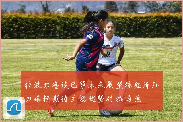 拉波尔塔谈巴萨未来展望称经济压力减轻期待主场优势对抗马竞