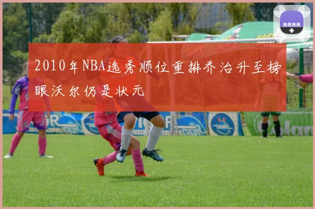 2010年NBA选秀顺位重排乔治升至榜眼沃尔仍是状元