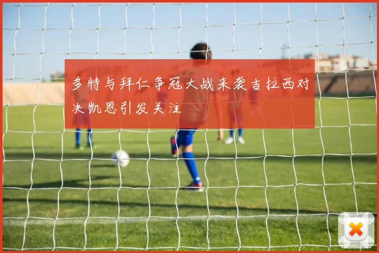多特与拜仁争冠大战来袭吉拉西对决凯恩引发关注
