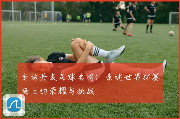 专访丹麦足球名将:亲述世界杯赛场上的荣耀与挑战