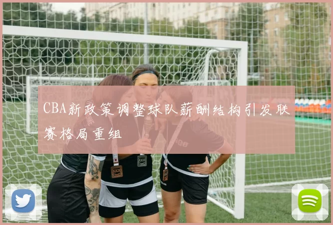 CBA新政策调整球队薪酬结构引发联赛格局重组