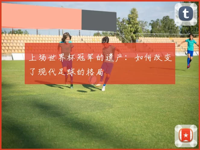 上场世界杯冠军的遗产：如何改变了现代足球的格局