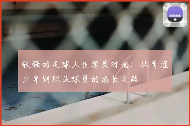 张强的足球人生深度对话:从青涩少年到职业球员的成长之路