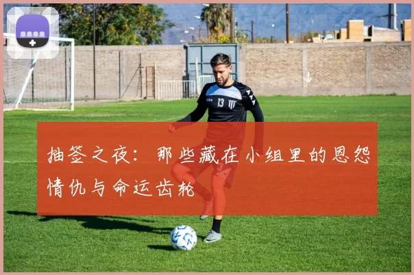 抽签之夜:那些藏在小组里的恩怨情仇与命运齿轮