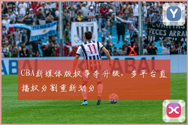 CBA新媒体版权争夺升级，多平台直播权分割重新划分