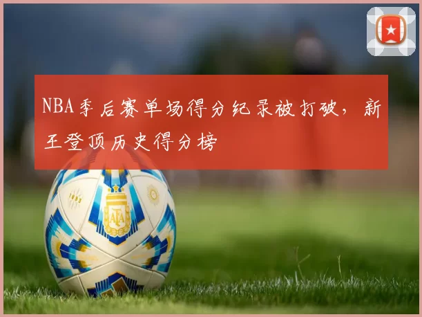NBA季后赛单场得分纪录被打破，新王登顶历史得分榜