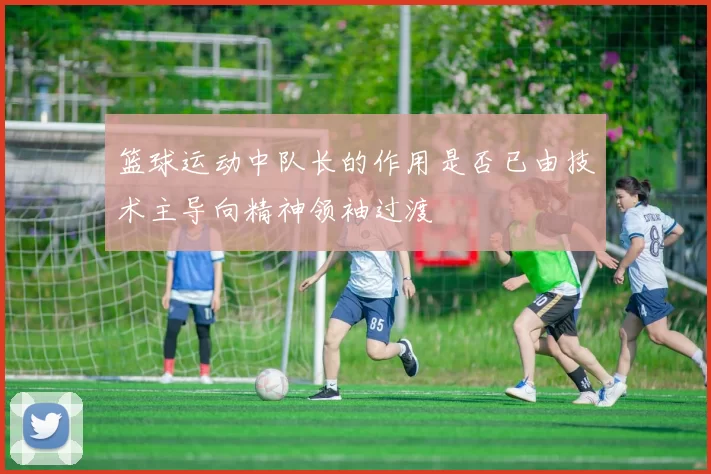 篮球运动中队长的作用是否已由技术主导向精神领袖过渡
