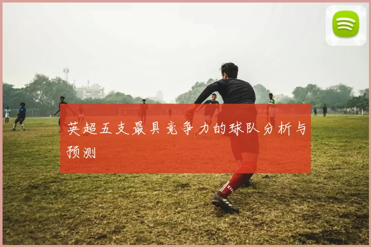 英超五支最具竞争力的球队分析与预测