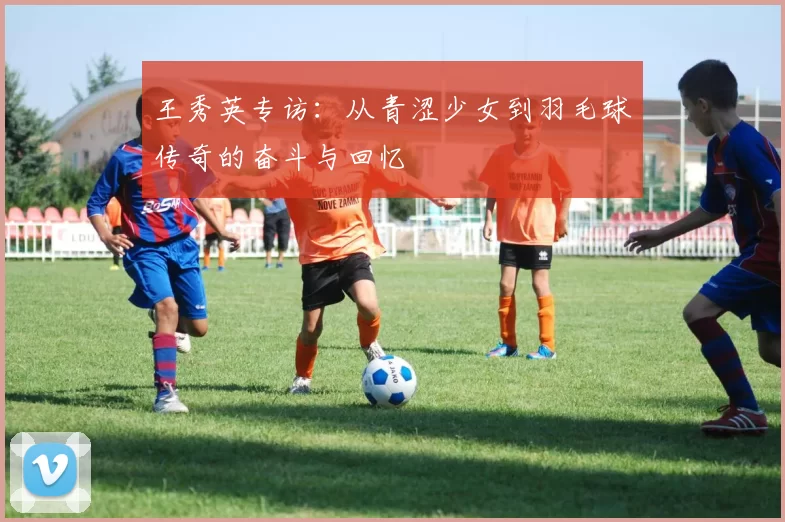 王秀英专访：从青涩少女到羽毛球传奇的奋斗与回忆