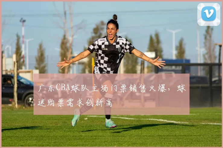 广东CBA球队主场门票销售火爆，球迷购票需求创新高