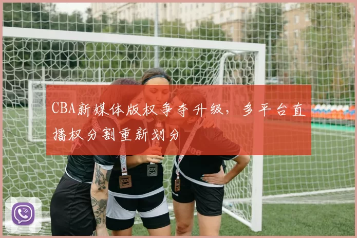 CBA新媒体版权争夺升级，多平台直播权分割重新划分