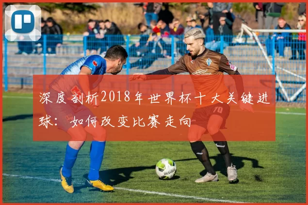 深度剖析2018年世界杯十大关键进球：如何改变比赛走向