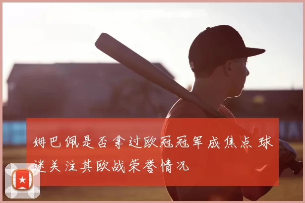 姆巴佩是否拿过欧冠冠军成焦点 球迷关注其欧战荣誉情况