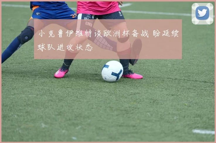 小克鲁伊维特谈欧洲杯备战 盼延续球队进攻状态
