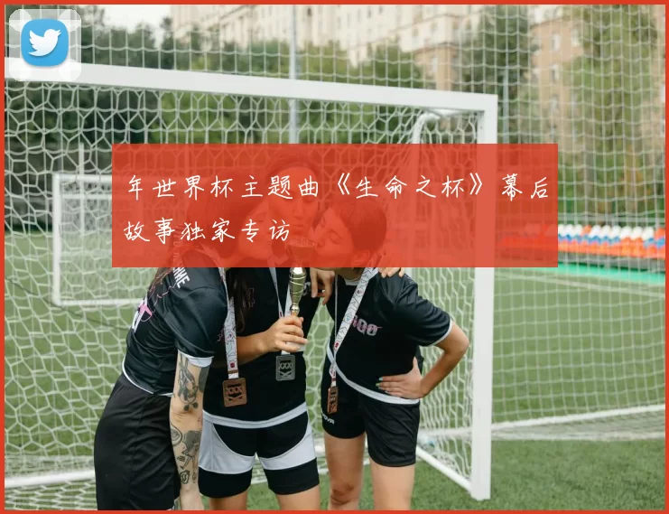 年世界杯主题曲《生命之杯》幕后故事独家专访