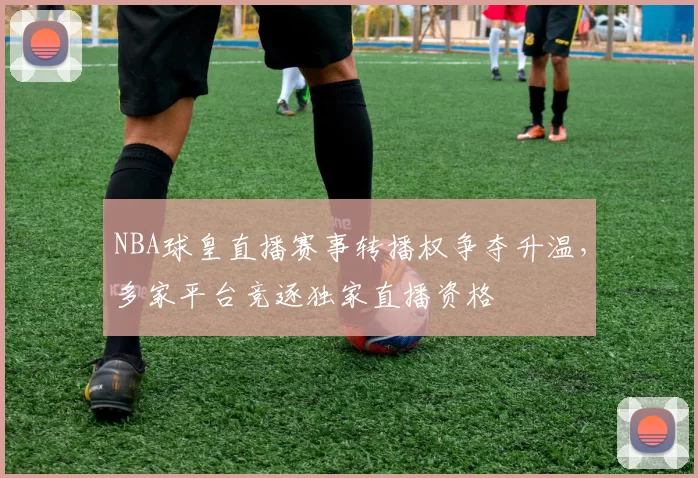NBA球皇直播赛事转播权争夺升温，多家平台竞逐独家直播资格