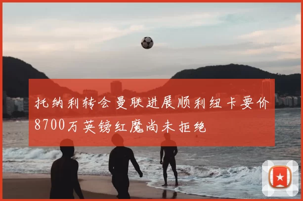 托纳利转会曼联进展顺利纽卡要价8700万英镑红魔尚未拒绝