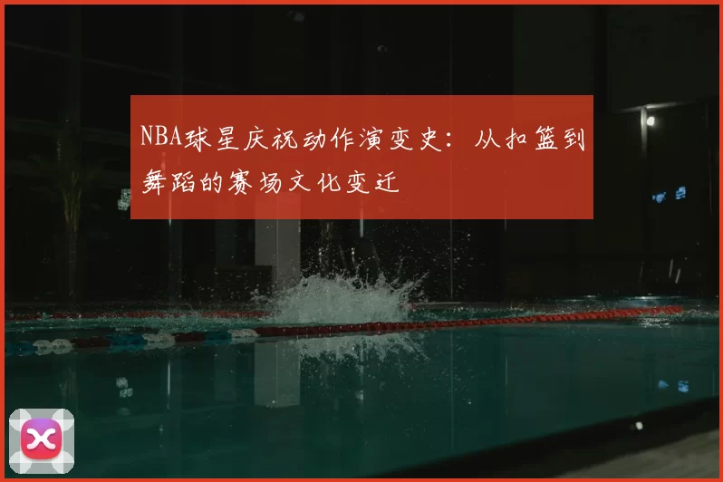 NBA球星庆祝动作演变史:从扣篮到舞蹈的赛场文化变迁