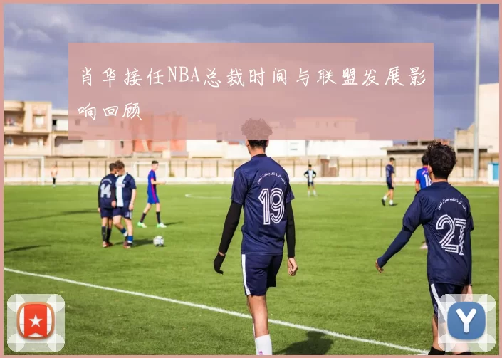 肖华接任NBA总裁时间与联盟发展影响回顾