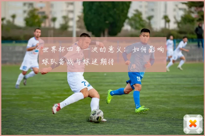 世界杯四年一次的意义：如何影响球队备战与球迷期待