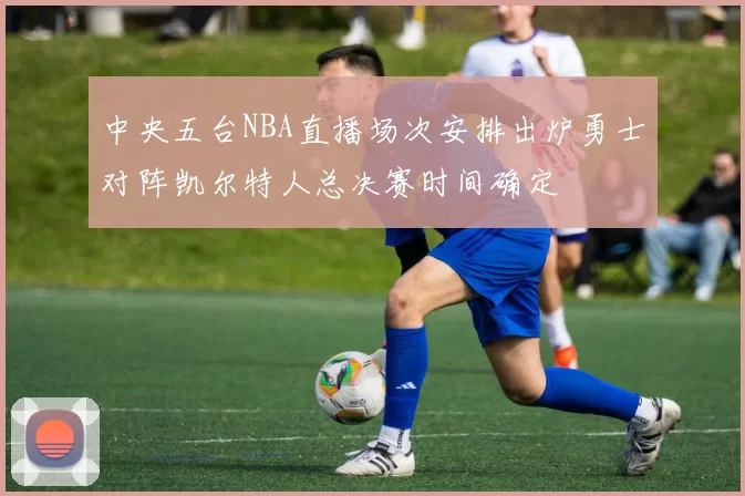 中央五台NBA直播场次安排出炉勇士对阵凯尔特人总决赛时间确定