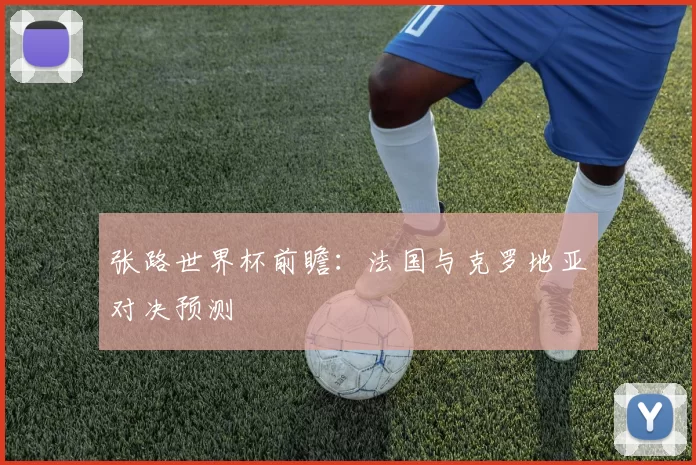 张路世界杯前瞻:法国与克罗地亚对决预测