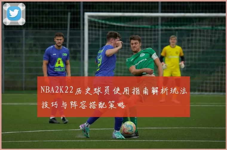 NBA2K22历史球员使用指南解析玩法技巧与阵容搭配策略