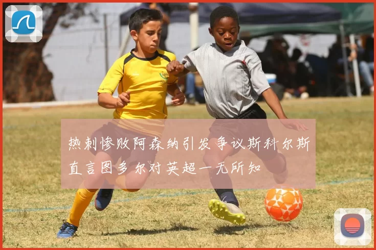 热刺惨败阿森纳引发争议斯科尔斯直言图多尔对英超一无所知