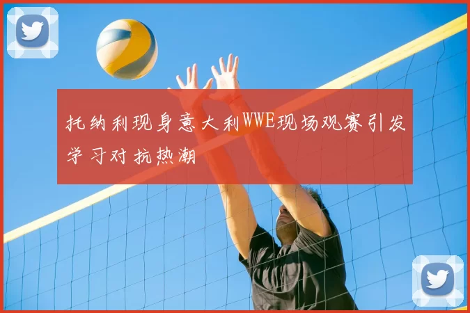 托纳利现身意大利WWE现场观赛引发学习对抗热潮