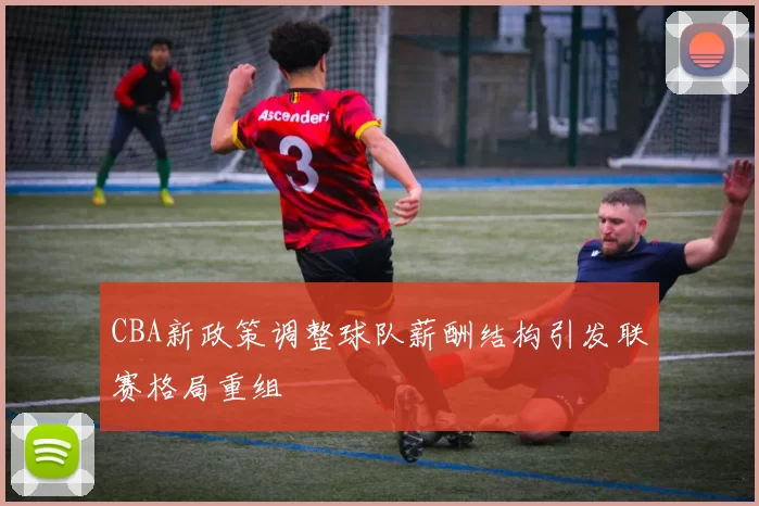 CBA新政策调整球队薪酬结构引发联赛格局重组