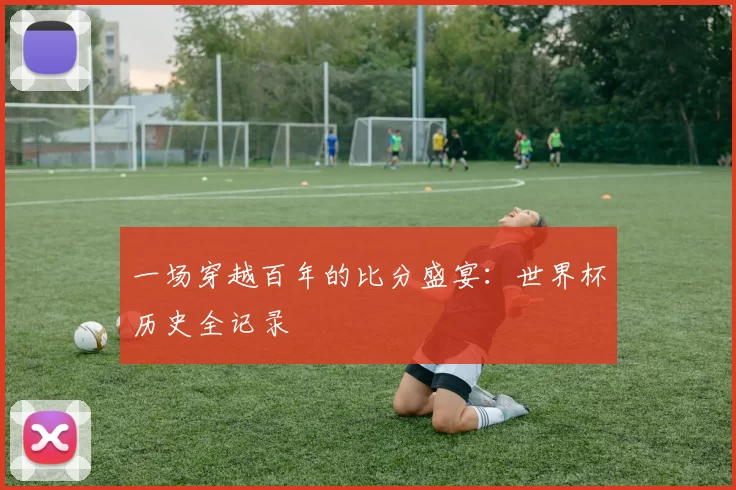 一场穿越百年的比分盛宴：世界杯历史全记录