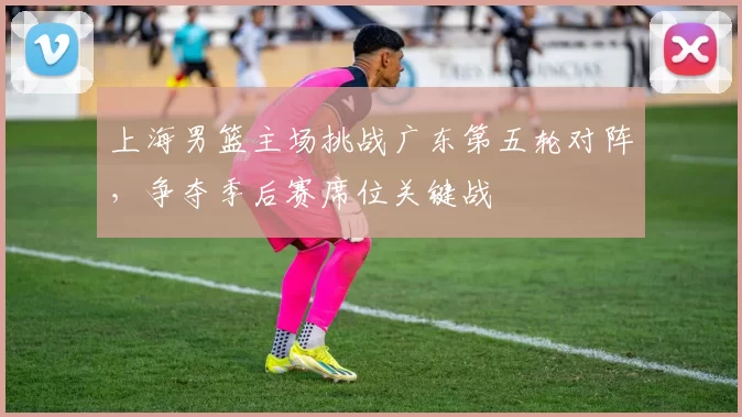 上海男篮主场挑战广东第五轮对阵，争夺季后赛席位关键战