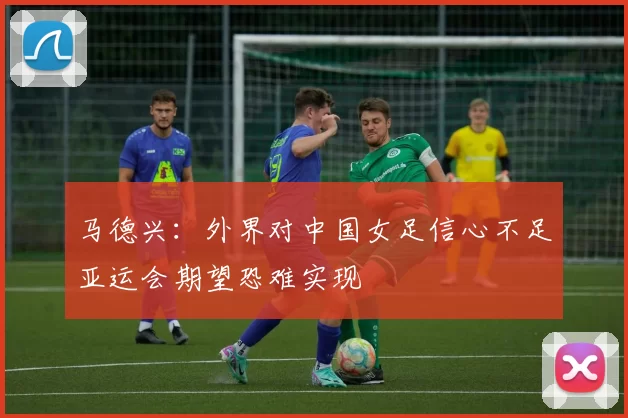 马德兴:外界对中国女足信心不足亚运会期望恐难实现