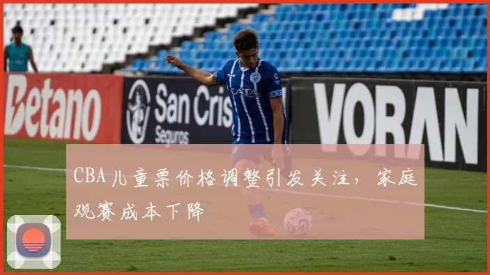 CBA儿童票价格调整引发关注,家庭观赛成本下降