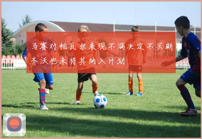 马赛对帕瓦尔表现不满决定不买断齐沃也未将其纳入计划