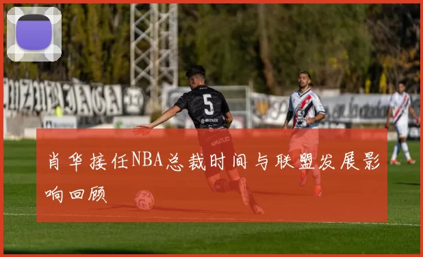 肖华接任NBA总裁时间与联盟发展影响回顾