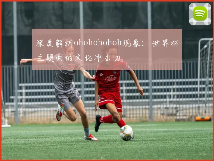 深度解析ohohohohoh现象：世界杯主题曲的文化冲击力