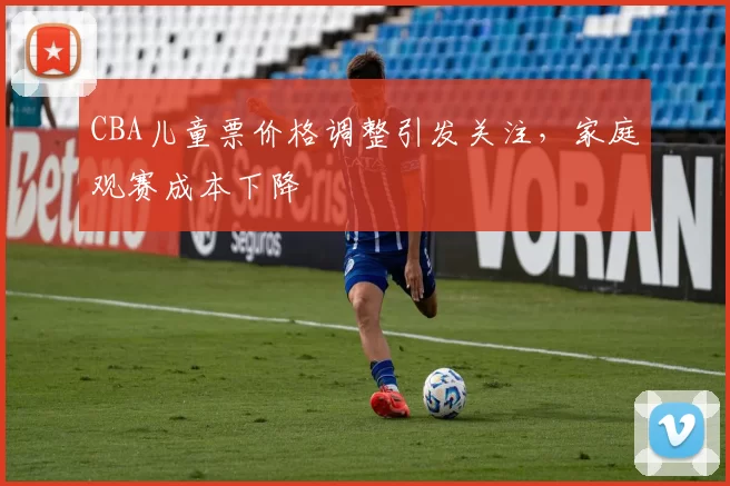 CBA儿童票价格调整引发关注，家庭观赛成本下降