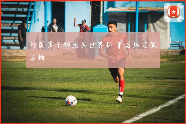 外国男子醉酒买世界杯 事后坦言很后悔