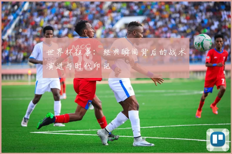 世界杯往事：经典瞬间背后的战术演进与时代印记