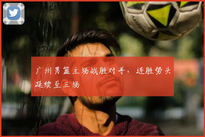 广州男篮主场战胜对手,连胜势头延续至三场
