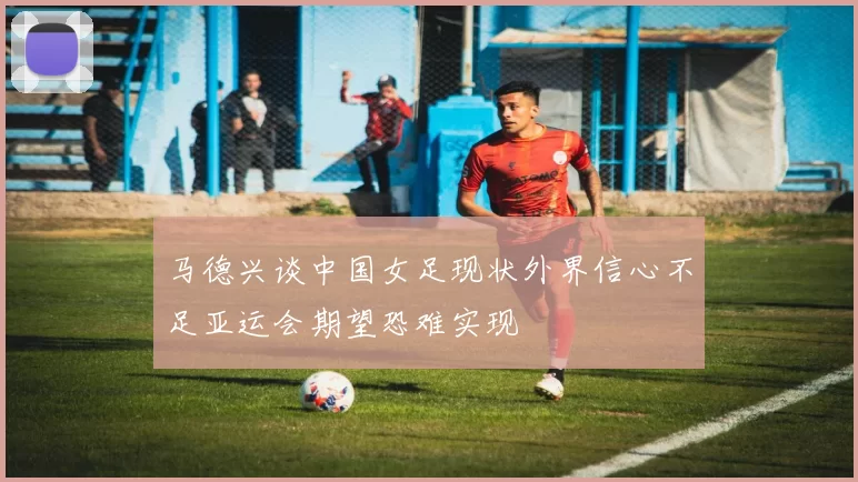 马德兴谈中国女足现状外界信心不足亚运会期望恐难实现